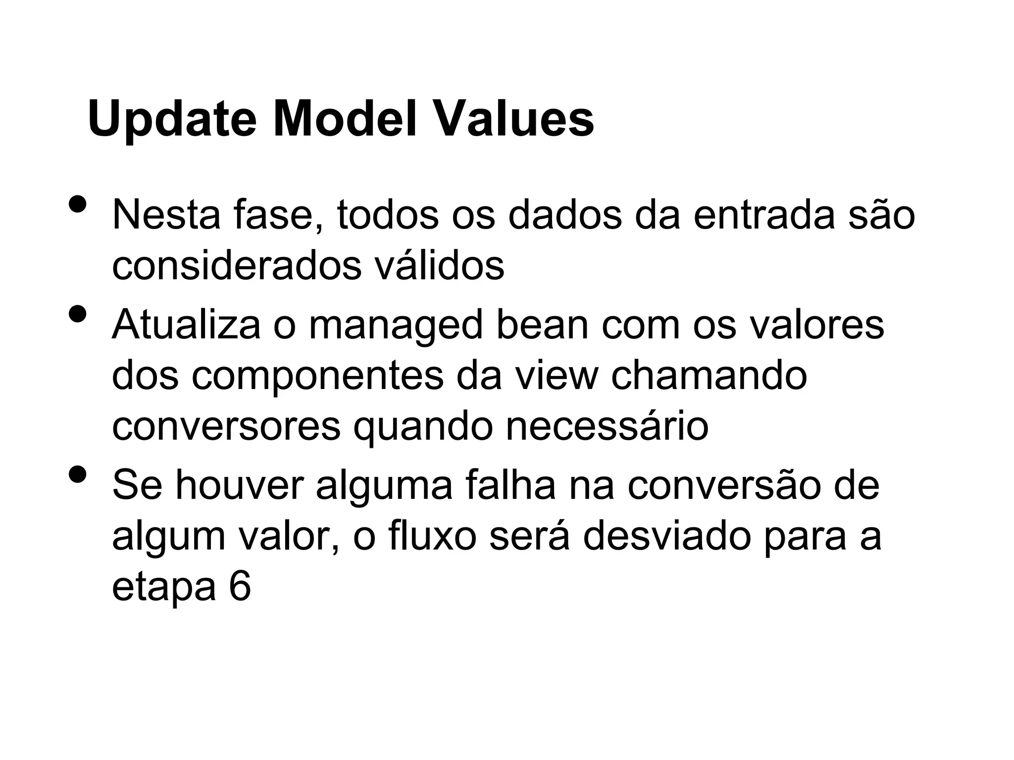 Update Model Values
•   Nesta fase, todos os dados da entrada são
    considerados válidos
•   Atualiza o managed bean com os valores
    dos componentes da view chamando
    conversores quando necessário
•   Se houver alguma falha na conversão de
    algum valor, o fluxo será desviado para a
    etapa 6
 