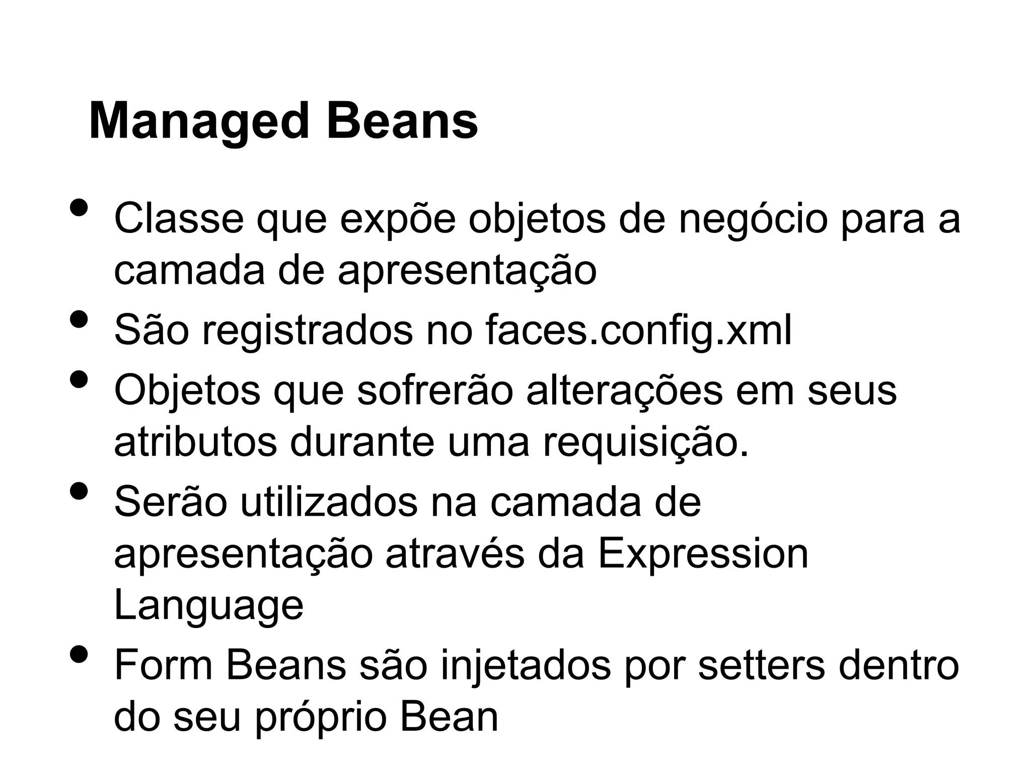 Managed Beans
•   Classe que expõe objetos de negócio para a
    camada de apresentação
•   São registrados no faces.config.xml
•   Objetos que sofrerão alterações em seus
    atributos durante uma requisição.
•   Serão utilizados na camada de
    apresentação através da Expression
    Language
•   Form Beans são injetados por setters dentro
    do seu próprio Bean
 