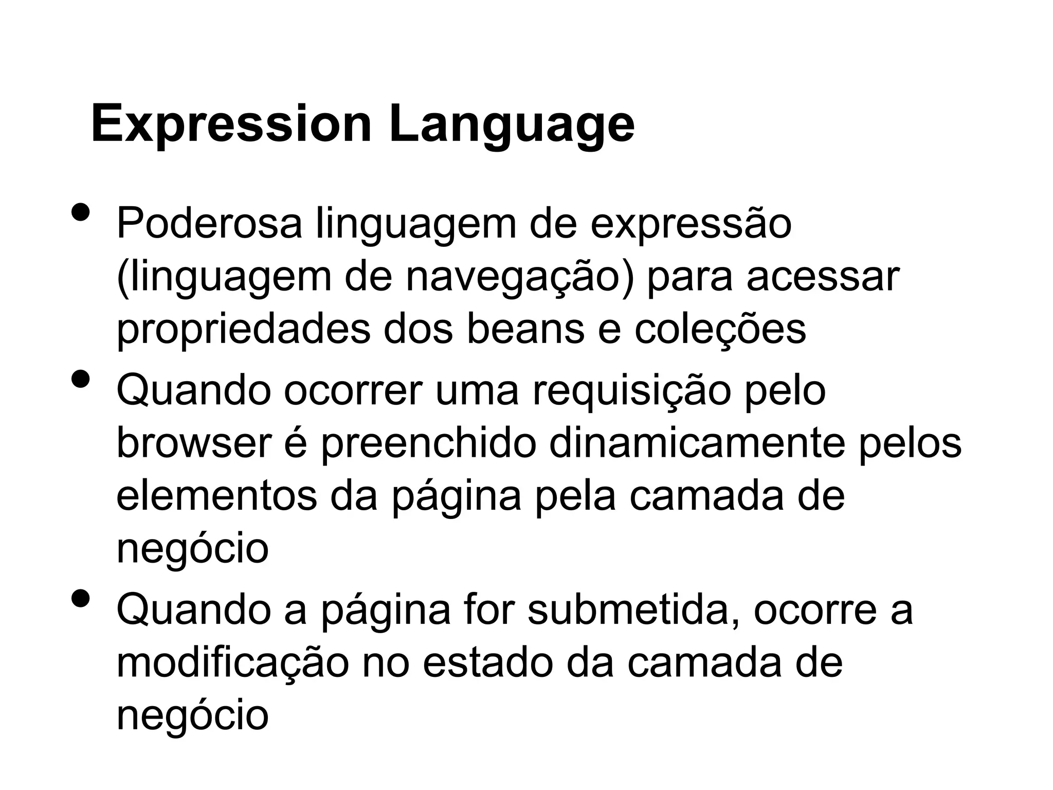 Expression Language
•   Poderosa linguagem de expressão
    (linguagem de navegação) para acessar
    propriedades dos beans e coleções
•   Quando ocorrer uma requisição pelo
    browser é preenchido dinamicamente pelos
    elementos da página pela camada de
    negócio
•   Quando a página for submetida, ocorre a
    modificação no estado da camada de
    negócio
 