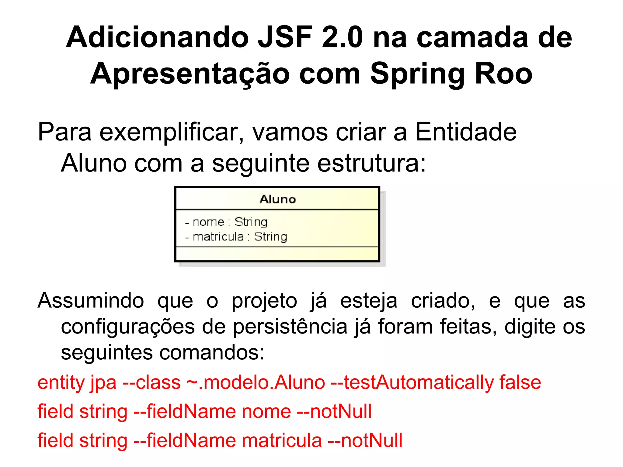 Adicionando JSF 2.0 na camada de
    Apresentação com Spring Roo
Para exemplificar, vamos criar a Entidade
 Aluno com a seguinte estrutura:




Assumindo que o projeto já esteja criado, e que as
  configurações de persistência já foram feitas, digite os
  seguintes comandos:
entity jpa --class ~.modelo.Aluno --testAutomatically false
field string --fieldName nome --notNull
field string --fieldName matricula --notNull
 