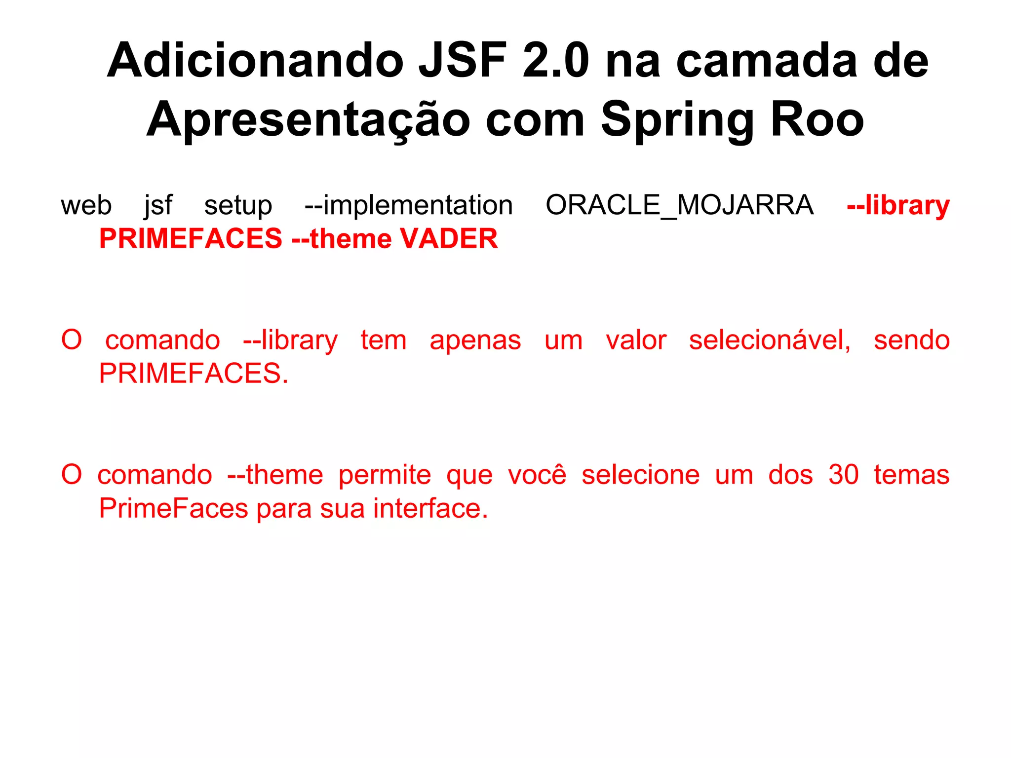 Adicionando JSF 2.0 na camada de
    Apresentação com Spring Roo
web jsf setup --implementation   ORACLE_MOJARRA     --library
  PRIMEFACES --theme VADER


O comando --library tem apenas um valor selecionável, sendo
  PRIMEFACES.


O comando --theme permite que você selecione um dos 30 temas
  PrimeFaces para sua interface.
 