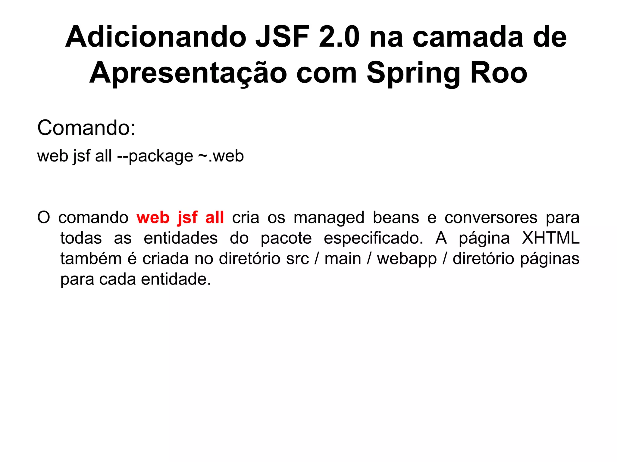 Adicionando JSF 2.0 na camada de
    Apresentação com Spring Roo
Comando:
web jsf all --package ~.web


O comando web jsf all cria os managed beans e conversores para
  todas as entidades do pacote especificado. A página XHTML
  também é criada no diretório src / main / webapp / diretório páginas
  para cada entidade.
 