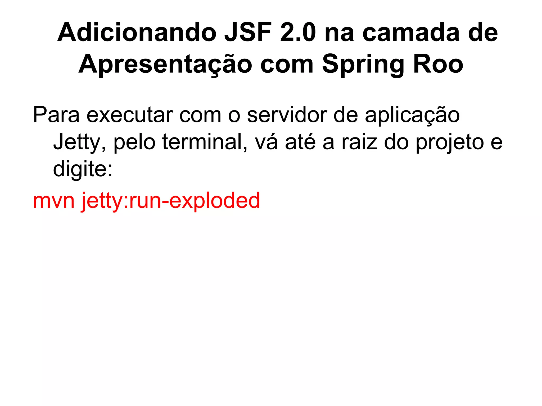 Adicionando JSF 2.0 na camada de
   Apresentação com Spring Roo
Para executar com o servidor de aplicação
 Jetty, pelo terminal, vá até a raiz do projeto e
 digite:
mvn jetty:run-exploded
 