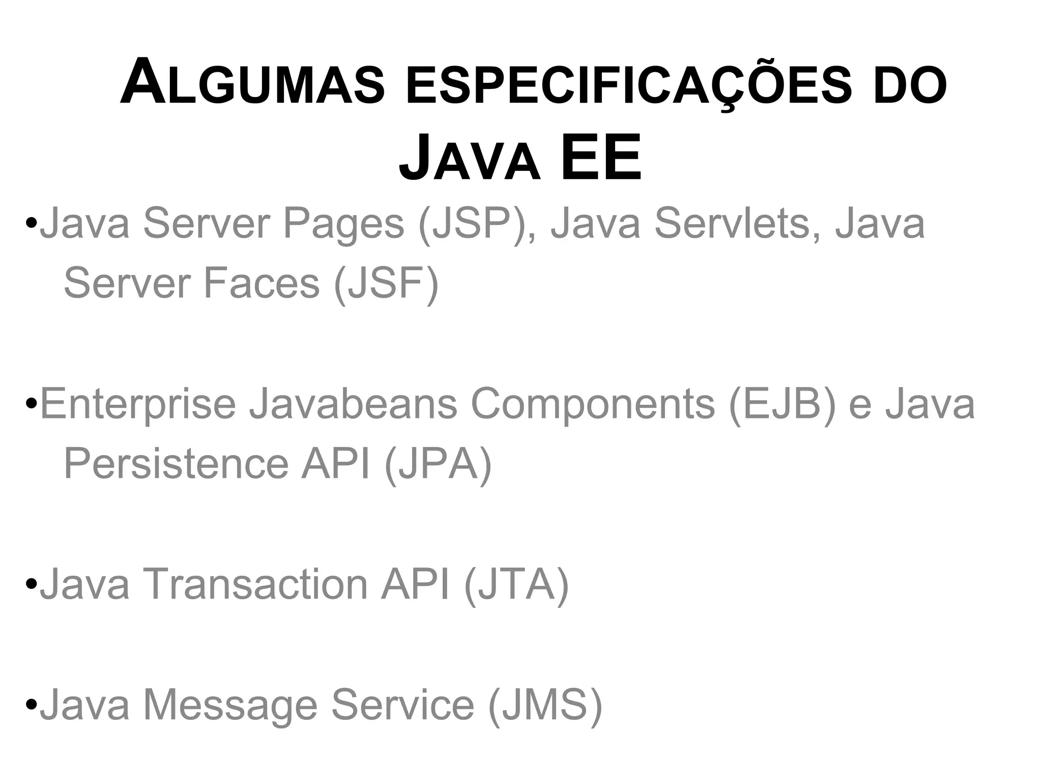 ALGUMAS ESPECIFICAÇÕES DO
            JAVA EE
•Java Server Pages (JSP), Java Servlets, Java
  Server Faces (JSF)

•Enterprise Javabeans Components (EJB) e Java
  Persistence API (JPA)

•Java Transaction API (JTA)

•Java Message Service (JMS)
 