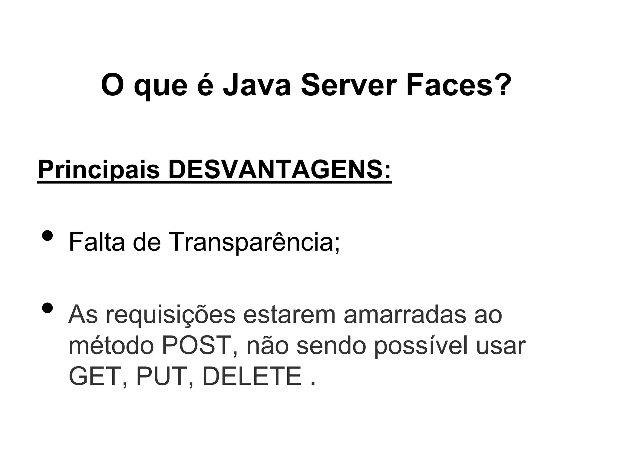 O que é Java Server Faces?

Principais DESVANTAGENS:

•   Falta de Transparência;

•   As requisições estarem amarradas ao
    método POST, não sendo possível usar
    GET, PUT, DELETE .
 