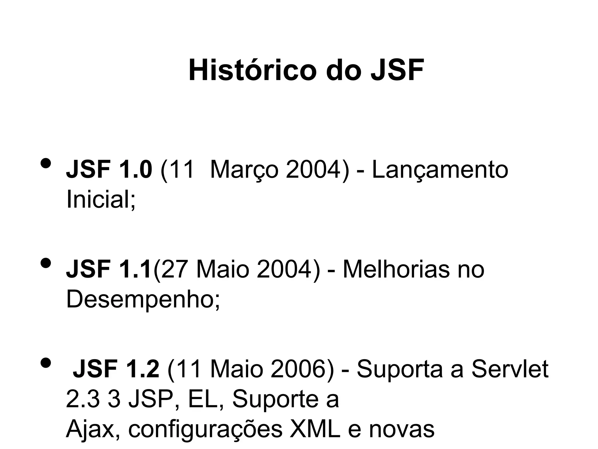 Histórico do JSF


•   JSF 1.0 (11 Março 2004) - Lançamento
    Inicial;

•   JSF 1.1(27 Maio 2004) - Melhorias no
    Desempenho;

•   JSF 1.2 (11 Maio 2006) - Suporta a Servlet
    2.3 3 JSP, EL, Suporte a
    Ajax, configurações XML e novas
 