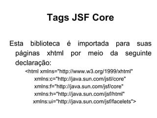 Tags JSF Core

Esta biblioteca é importada para suas
 páginas xhtml por meio da seguinte
 declaração:
    <html xmlns="http://www.w3.org/1999/xhtml"
       xmlns:c="http://java.sun.com/jstl/core"
       xmlns:f="http://java.sun.com/jsf/core"
       xmlns:h="http://java.sun.com/jsf/html"
       xmlns:ui="http://java.sun.com/jsf/facelets">
 