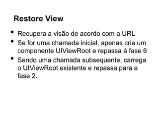 Restore View
•   Recupera a visão de acordo com a URL
•   Se for uma chamada inicial, apenas cria um
    componente UIViewRoot e repassa à fase 6
•   Sendo uma chamada subsequente, carrega
    o UIViewRoot existente e repassa para a
    fase 2.
 
