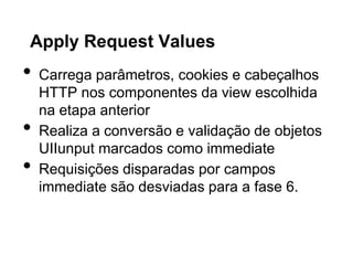 Apply Request Values
•   Carrega parâmetros, cookies e cabeçalhos
    HTTP nos componentes da view escolhida
    na etapa anterior
•   Realiza a conversão e validação de objetos
    UIIunput marcados como immediate
•   Requisições disparadas por campos
    immediate são desviadas para a fase 6.
 