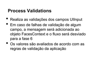 Process Validations
•   Realiza as validações dos campos UIInput
•   Em caso de falhas de validação de algum
    campo, a mensagem será adicionada ao
    objeto FacesContext e o fluxo será desviado
    para a fase 6
•   Os valores são avaliados de acordo com as
    regras de validação da aplicação
 