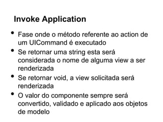 Invoke Application
•   Fase onde o método referente ao action de
    um UICommand é executado
•   Se retornar uma string esta será
    considerada o nome de alguma view a ser
    renderizada
•   Se retornar void, a view solicitada será
    renderizada
•   O valor do componente sempre será
    convertido, validado e aplicado aos objetos
    de modelo
 