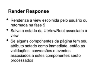Render Response
•   Renderiza a view escolhida pelo usuário ou
    retornada na fase 5
•   Salva o estado da UIViewRoot associada à
    view
•   Se alguns componentes da página tem seu
    atributo setado como immediate, então as
    validações, conversões e eventos
    associados a estes componentes serão
    processados
 