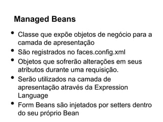 Managed Beans
•   Classe que expõe objetos de negócio para a
    camada de apresentação
•   São registrados no faces.config.xml
•   Objetos que sofrerão alterações em seus
    atributos durante uma requisição.
•   Serão utilizados na camada de
    apresentação através da Expression
    Language
•   Form Beans são injetados por setters dentro
    do seu próprio Bean
 