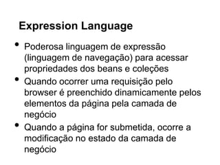 Expression Language
•   Poderosa linguagem de expressão
    (linguagem de navegação) para acessar
    propriedades dos beans e coleções
•   Quando ocorrer uma requisição pelo
    browser é preenchido dinamicamente pelos
    elementos da página pela camada de
    negócio
•   Quando a página for submetida, ocorre a
    modificação no estado da camada de
    negócio
 