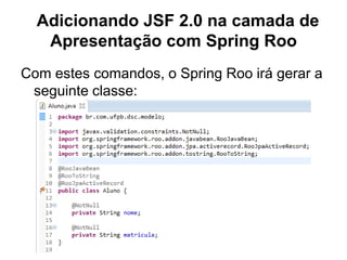 Adicionando JSF 2.0 na camada de
   Apresentação com Spring Roo
Com estes comandos, o Spring Roo irá gerar a
 seguinte classe:
 