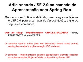 Adicionando JSF 2.0 na camada de
    Apresentação com Spring Roo
Com a nossa Entidade definida, vamos agora adicionar
  o JSF 2.0 para a camada de Apresentação, digite os
  seguintes comandos:

web jsf setup --implementation ORACLE_MOJARRA --library
  PRIMEFACES --theme VADER


O comando web jsf setup pode ser executado tantas vezes quanto
  você quiser mudar a implementação JSF e o tema.


O comando --implementation quando especificado, permite escolher
  asimplementações Mojarra Oracle ou Apache MyFaces JSF.
 