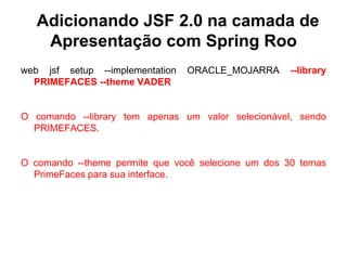 Adicionando JSF 2.0 na camada de
    Apresentação com Spring Roo
web jsf setup --implementation   ORACLE_MOJARRA     --library
  PRIMEFACES --theme VADER


O comando --library tem apenas um valor selecionável, sendo
  PRIMEFACES.


O comando --theme permite que você selecione um dos 30 temas
  PrimeFaces para sua interface.
 