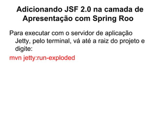 Adicionando JSF 2.0 na camada de
   Apresentação com Spring Roo
Para executar com o servidor de aplicação
 Jetty, pelo terminal, vá até a raiz do projeto e
 digite:
mvn jetty:run-exploded
 