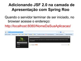 Adicionando JSF 2.0 na camada de
   Apresentação com Spring Roo
Quando o servidor terminar de ser iniciado, no
  browser acesse o endereço:
http://localhost:8080/NomeDaSuaAplicacao/
 