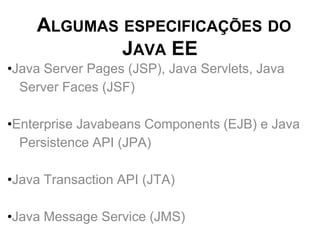 ALGUMAS ESPECIFICAÇÕES DO
            JAVA EE
•Java Server Pages (JSP), Java Servlets, Java
  Server Faces (JSF)

•Enterprise Javabeans Components (EJB) e Java
  Persistence API (JPA)

•Java Transaction API (JTA)

•Java Message Service (JMS)
 