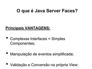 O que é Java Server Faces?


Principais VANTAGENS:

•   Complexas Interfaces = Simples
    Componentes;

•   Manipulação de eventos simplificada;

•   Validação e Conversão na própria View;
 