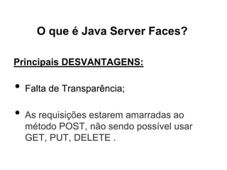 O que é Java Server Faces?

Principais DESVANTAGENS:

•   Falta de Transparência;

•   As requisições estarem amarradas ao
    método POST, não sendo possível usar
    GET, PUT, DELETE .
 