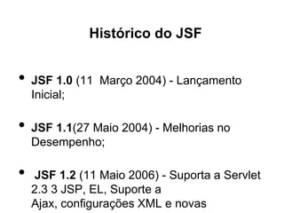Histórico do JSF


•   JSF 1.0 (11 Março 2004) - Lançamento
    Inicial;

•   JSF 1.1(27 Maio 2004) - Melhorias no
    Desempenho;

•   JSF 1.2 (11 Maio 2006) - Suporta a Servlet
    2.3 3 JSP, EL, Suporte a
    Ajax, configurações XML e novas
 