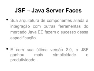 JSF – Java Server Faces
•   Sua arquitetura de componentes aliada a
    integração com outras ferramentas do
    mercado Java EE fazem o sucesso dessa
    especificação.

•   E com sua última versão 2.0, o JSF
    ganhou       mais simplicidade   e
    produtividade.
 