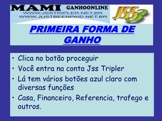 PRIMEIRA FORMA DE
           GANHO
• Clica no botão proceguir
• Você entra na conta Jss Tripler
• Lá tem vários botões azul claro com
  diversas funções
• Casa, Financeiro, Referencia, trafego e
  outros.
 
