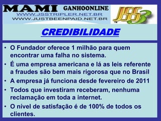 CREDIBILIDADE
• O Fundador oferece 1 milhão para quem
  encontrar uma falha no sistema.
• É uma empresa americana e lá as leis referente
  a fraudes são bem mais rigorosa que no Brasil
• A empresa já funciona desde fevereiro de 2011
• Todos que investiram receberam, nenhuma
  reclamação em toda a internet.
• O nível de satisfação é de 100% de todos os
  clientes.
 
