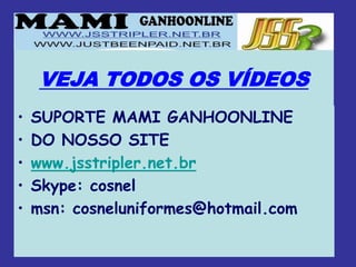 VEJA TODOS OS VÍDEOS
•   SUPORTE MAMI GANHOONLINE
•   DO NOSSO SITE
•   www.jsstripler.net.br
•   Skype: cosnel
•   msn: cosneluniformes@hotmail.com
 