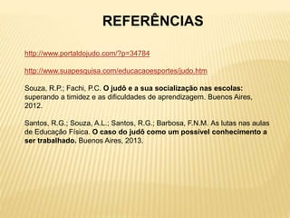 REFERÊNCIAS
http://www.portaldojudo.com/?p=34784
http://www.suapesquisa.com/educacaoesportes/judo.htm
Souza, R.P.; Fachi, P.C. O judô e a sua socialização nas escolas:
superando a timidez e as dificuldades de aprendizagem. Buenos Aires,
2012.
Santos, R.G.; Souza, A.L.; Santos, R.G.; Barbosa, F.N.M. As lutas nas aulas
de Educação Física. O caso do judô como um possível conhecimento a
ser trabalhado. Buenos Aires, 2013.
 
