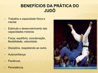 BENEFÍCIOS DA PRÁTICA DO
JUDÔ
- Trabalha a capacidade física e
mental
- Estimula o desenvolvimento das
capacidades motoras
- Força, equilíbrio, coordenação,
flexibilidade, velocidade.
- Disciplina, respeitando ao outro.
- Autoconfiança.
- Paciência.
- Persistência.
 