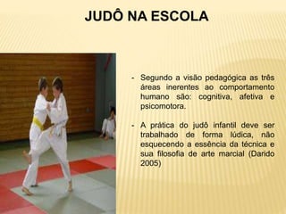 - Segundo a visão pedagógica as três
áreas inerentes ao comportamento
humano são: cognitiva, afetiva e
psicomotora.
- A prática do judô infantil deve ser
trabalhado de forma lúdica, não
esquecendo a essência da técnica e
sua filosofia de arte marcial (Darido
2005)
JUDÔ NA ESCOLA
 