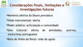 Considerações finais, limitações e
investigações futuras
•Memória afetiva do Douro prevalece
•Visão instrumental: alerta
•Poder público: articulação e comunidade
•Selo Cultural: oferta de atividades, acervos,
enoturistas portugueses
•Rota do Vinho do Porto: rede de apoio
 