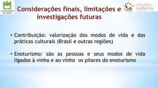 Considerações finais, limitações e
investigações futuras
• Contribuição: valorização dos modos de vida e das
práticas culturais (Brasil e outras regiões)
• Enoturismo: são as pessoas e seus modos de vida
ligados à vinha e ao vinho os pilares do enoturismo
 