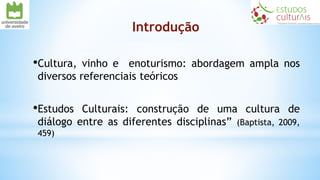 Introdução
•Cultura, vinho e enoturismo: abordagem ampla nos
diversos referenciais teóricos
•Estudos Culturais: construção de uma cultura de
diálogo entre as diferentes disciplinas” (Baptista, 2009,
459)
 