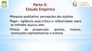 Parte II:
Estudo Empírico
•Pesquisa qualitativa: percepções dos sujeitos
•Rigor: vigilância auto-crítica e reflexividade sobre
os métodos (Baptista,2009)
•Visitas de prospecção: quintas, museus,
instituições representativas e eventos
 
