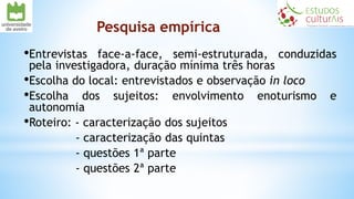 Pesquisa empírica
•Entrevistas face-a-face, semi-estruturada, conduzidas
pela investigadora, duração mínima três horas
•Escolha do local: entrevistados e observação in loco
•Escolha dos sujeitos: envolvimento enoturismo e
autonomia
•Roteiro: - caracterização dos sujeitos
- caracterização das quintas
- questões 1ª parte
- questões 2ª parte
 