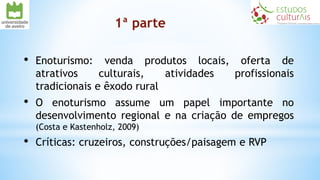 1ª parte
• Enoturismo: venda produtos locais, oferta de
atrativos culturais, atividades profissionais
tradicionais e êxodo rural
• O enoturismo assume um papel importante no
desenvolvimento regional e na criação de empregos
(Costa e Kastenholz, 2009)
• Críticas: cruzeiros, construções/paisagem e RVP
 