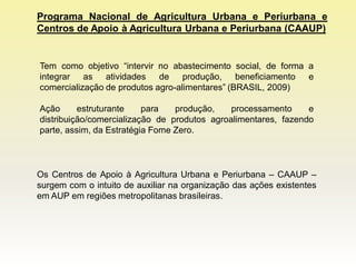 Programa Nacional de Agricultura Urbana e Periurbana e
Centros de Apoio à Agricultura Urbana e Periurbana (CAAUP)


Tem como objetivo “intervir no abastecimento social, de forma a
integrar as atividades de produção, beneficiamento e
comercialização de produtos agro-alimentares” (BRASIL, 2009)

Ação      estruturante    para   produção,    processamento     e
distribuição/comercialização de produtos agroalimentares, fazendo
parte, assim, da Estratégia Fome Zero.



Os Centros de Apoio à Agricultura Urbana e Periurbana – CAAUP –
surgem com o intuito de auxiliar na organização das ações existentes
em AUP em regiões metropolitanas brasileiras.
 
