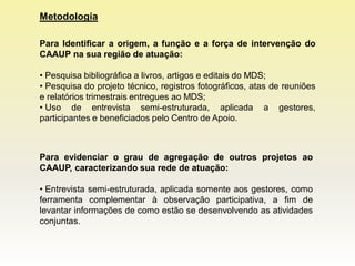 Metodologia

Para Identificar a origem, a função e a força de intervenção do
CAAUP na sua região de atuação:

• Pesquisa bibliográfica a livros, artigos e editais do MDS;
• Pesquisa do projeto técnico, registros fotográficos, atas de reuniões
e relatórios trimestrais entregues ao MDS;
• Uso de entrevista semi-estruturada, aplicada a gestores,
participantes e beneficiados pelo Centro de Apoio.



Para evidenciar o grau de agregação de outros projetos ao
CAAUP, caracterizando sua rede de atuação:

• Entrevista semi-estruturada, aplicada somente aos gestores, como
ferramenta complementar à observação participativa, a fim de
levantar informações de como estão se desenvolvendo as atividades
conjuntas.
 