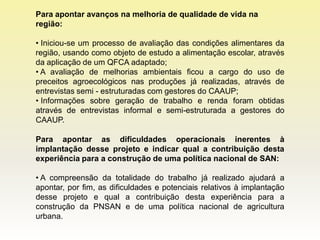 Para apontar avanços na melhoria de qualidade de vida na
região:

• Iniciou-se um processo de avaliação das condições alimentares da
região, usando como objeto de estudo a alimentação escolar, através
da aplicação de um QFCA adaptado;
• A avaliação de melhorias ambientais ficou a cargo do uso de
preceitos agroecológicos nas produções já realizadas, através de
entrevistas semi - estruturadas com gestores do CAAUP;
• Informações sobre geração de trabalho e renda foram obtidas
através de entrevistas informal e semi-estruturada a gestores do
CAAUP.

Para apontar as dificuldades operacionais inerentes à
implantação desse projeto e indicar qual a contribuição desta
experiência para a construção de uma política nacional de SAN:

• A compreensão da totalidade do trabalho já realizado ajudará a
apontar, por fim, as dificuldades e potenciais relativos à implantação
desse projeto e qual a contribuição desta experiência para a
construção da PNSAN e de uma política nacional de agricultura
urbana.
 