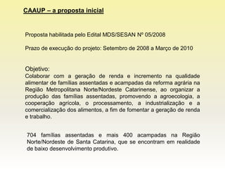 CAAUP – a proposta inicial


Proposta habilitada pelo Edital MDS/SESAN Nº 05/2008

Prazo de execução do projeto: Setembro de 2008 a Março de 2010


Objetivo:
Colaborar com a geração de renda e incremento na qualidade
alimentar de famílias assentadas e acampadas da reforma agrária na
Região Metropolitana Norte/Nordeste Catarinense, ao organizar a
produção das famílias assentadas, promovendo a agroecologia, a
cooperação agrícola, o processamento, a industrialização e a
comercialização dos alimentos, a fim de fomentar a geração de renda
e trabalho.


 704 famílias assentadas e mais 400 acampadas na Região
 Norte/Nordeste de Santa Catarina, que se encontram em realidade
 de baixo desenvolvimento produtivo.
 