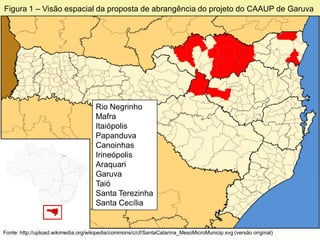 Figura 1 – Visão espacial da proposta de abrangência do projeto do CAAUP de Garuva




                                     Rio Negrinho
                                     Mafra
                                     Itaiópolis
                                     Papanduva
                                     Canoinhas
                                     Irineópolis
                                     Araquari
                                     Garuva
                                     Taió
                                     Santa Terezinha
                                     Santa Cecília


Fonte: http://upload.wikimedia.org/wikipedia/commons/c/cf/SantaCatarina_MesoMicroMunicip.svg (versão original)
 