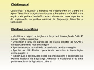 Objetivo geral

Caracterizar e levantar o histórico de desempenho do Centro de
Apoio “Terra Viva” à Agricultura Urbana e Periurbana – CAAUP – da
região metropolitana Norte/Nordeste catarinense como experiência
de implantação da política nacional de Segurança Alimentar e
Nutricional.


Objetivos específicos

• Identificar a origem, a função e a força de intervenção do CAAUP
na sua região de atuação;
• Evidenciar o grau de agregação de outros projetos ao CAAUP,
caracterizando sua rede de atuação;
• Apontar avanços na melhoria de qualidade de vida na região
• Apontar as dificuldades operacionais inerentes à implantação
desse projeto; e
• Indicar qual a contribuição desta experiência para a construção da
Política Nacional de Segurança Alimentar e Nutricional e de uma
política nacional de Agricultura Urbana.
 