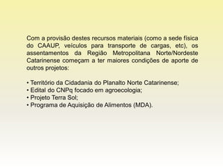 Com a provisão destes recursos materiais (como a sede física
do CAAUP, veículos para transporte de cargas, etc), os
assentamentos da Região Metropolitana Norte/Nordeste
Catarinense começam a ter maiores condições de aporte de
outros projetos:

• Território da Cidadania do Planalto Norte Catarinense;
• Edital do CNPq focado em agroecologia;
• Projeto Terra Sol;
• Programa de Aquisição de Alimentos (MDA).
 