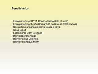 Beneficiários:



• Escola municipal Prof. Honório Saldo (200 alunos)
• Escola municipal João Bernardino da Silveira (600 alunos)
• Centro Comunitário do bairro Costa e Silva
• Casa Brasil
• Loteamento Dom Gregório
• Bairro Boehmerwaldt
• Bairro Parque Joinville
• Bairro Paranaguá Mirim
 
