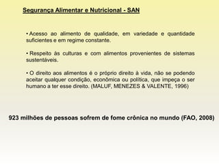 Segurança Alimentar e Nutricional - SAN


     • Acesso ao alimento de qualidade, em variedade e quantidade
     suficientes e em regime constante.

     • Respeito às culturas e com alimentos provenientes de sistemas
     sustentáveis.

     • O direito aos alimentos é o próprio direito à vida, não se podendo
     aceitar qualquer condição, econômica ou política, que impeça o ser
     humano a ter esse direito. (MALUF, MENEZES & VALENTE, 1996)




923 milhões de pessoas sofrem de fome crônica no mundo (FAO, 2008)
 