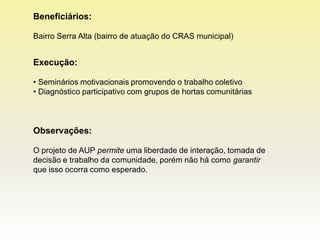 Beneficiários:

Bairro Serra Alta (bairro de atuação do CRAS municipal)


Execução:

• Seminários motivacionais promovendo o trabalho coletivo
• Diagnóstico participativo com grupos de hortas comunitárias



Observações:

O projeto de AUP permite uma liberdade de interação, tomada de
decisão e trabalho da comunidade, porém não há como garantir
que isso ocorra como esperado.
 